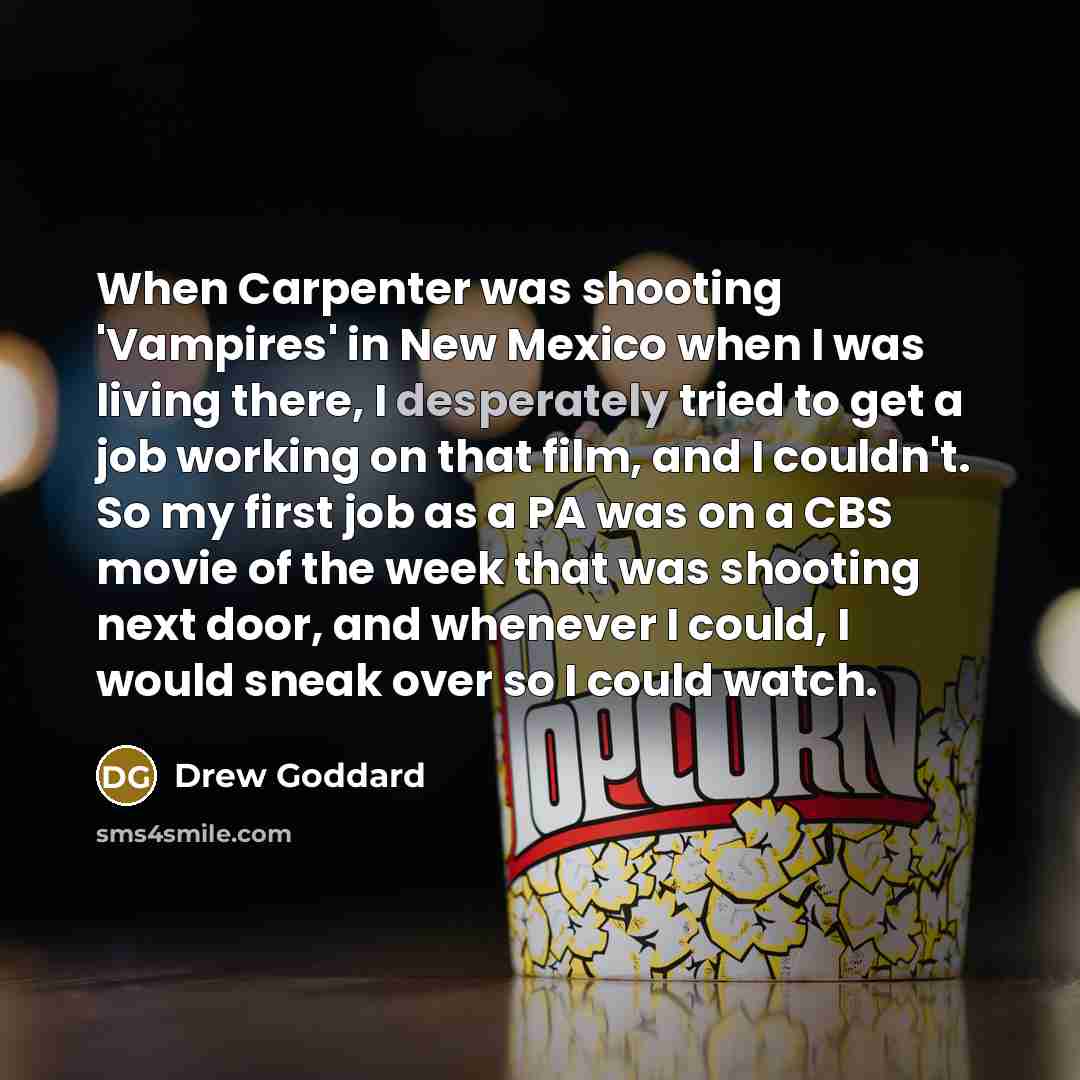 “When Carpenter was shooting 'Vampires' in New Mexico when I was living there, I desperately tried to get a job working on that film, and I couldn't. So my first job as a PA was on a CBS movie of the week that was shooting next door, and whenever I could, I would sneak over so I could watch.” quote by Drew Goddard