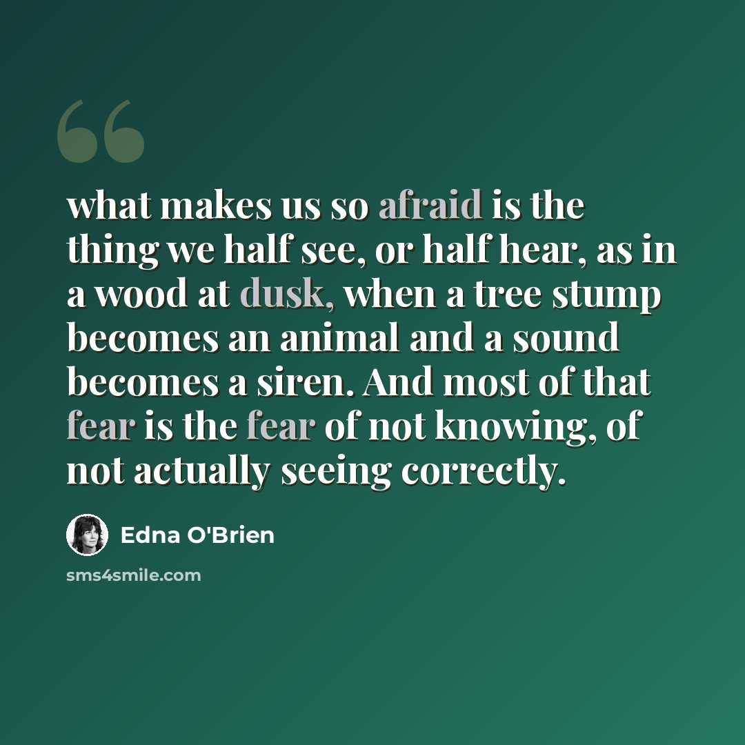 “what makes us so afraid is the thing we half see, or half hear, as in a wood at dusk, when a tree stump becomes an animal and a sound becomes a siren. And most of that fear is the fear of not knowing, of not actually seeing correctly.” quote by Edna O'Brien