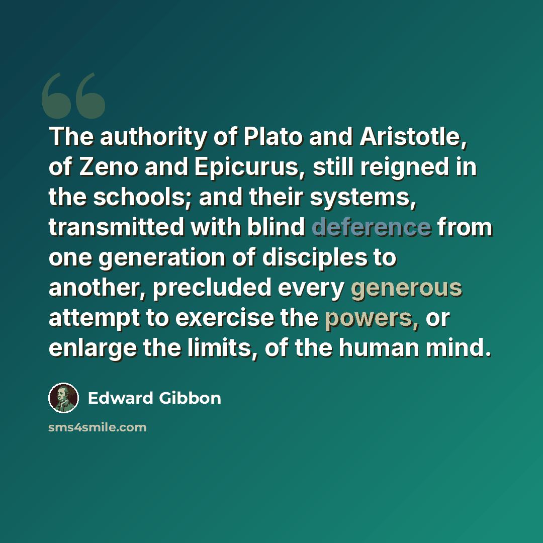 “The authority of Plato and Aristotle, of Zeno and Epicurus, still reigned in the schools; and their systems, transmitted with blind deference from one generation of disciples to another, precluded every generous attempt to exercise the powers, or enlarge the limits, of the human mind.” quote by Edward Gibbon