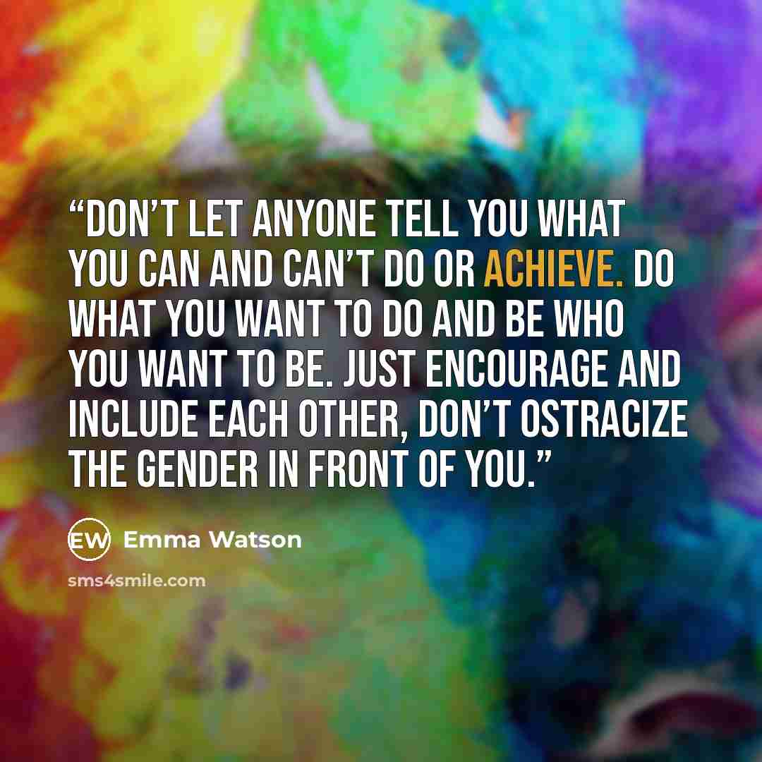 “Don’t let anyone tell you what you can and can’t do or achieve. Do what you want to do and be who you want to be. Just encourage and include each other, don’t ostracize the gender in front of you.” quote by Emma Watson
