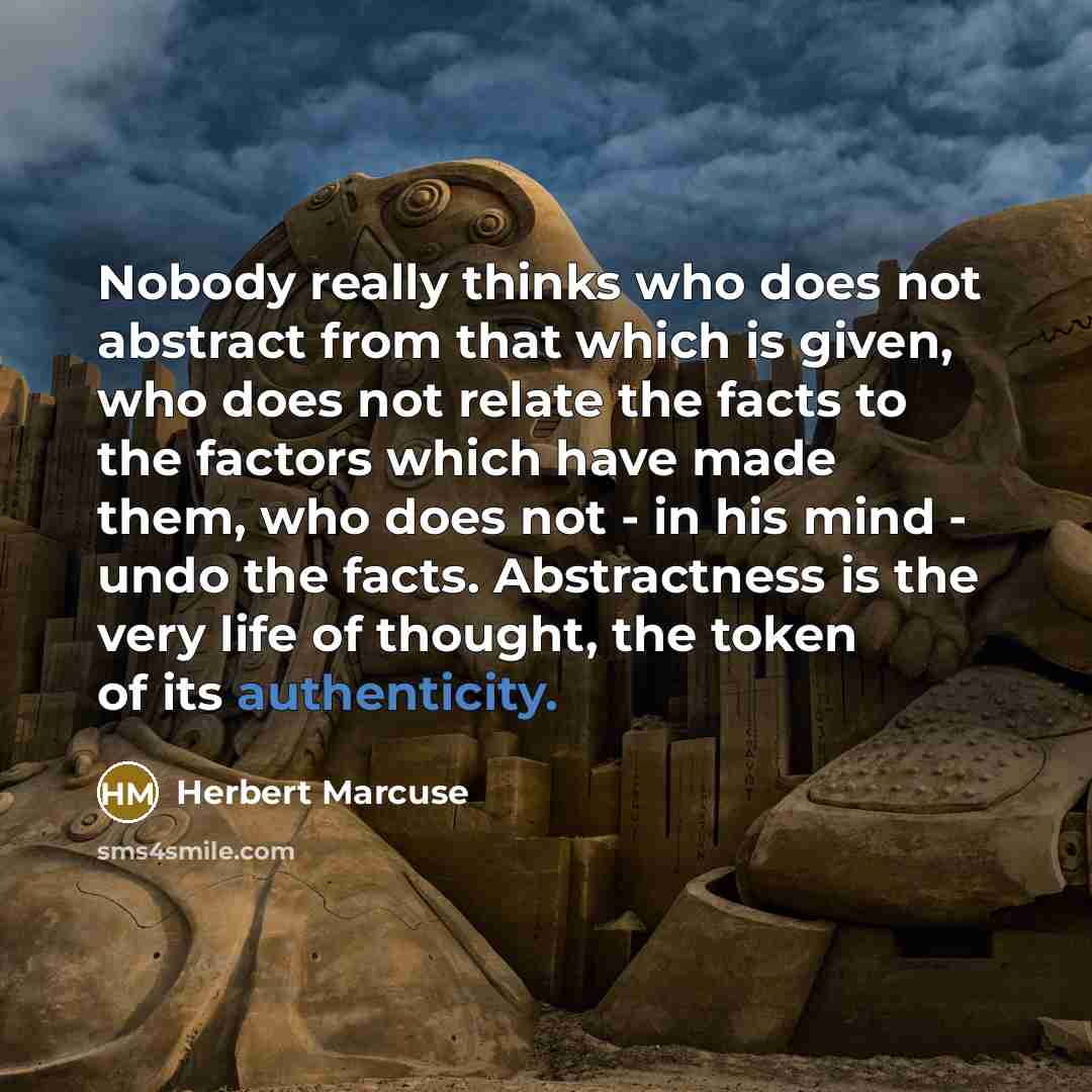 “Nobody really thinks who does not abstract from that which is given, who does not relate the facts to the factors which have made them, who does not - in his mind - undo the facts. Abstractness is the very life of thought, the token of its authenticity.” quote by Herbert Marcuse
