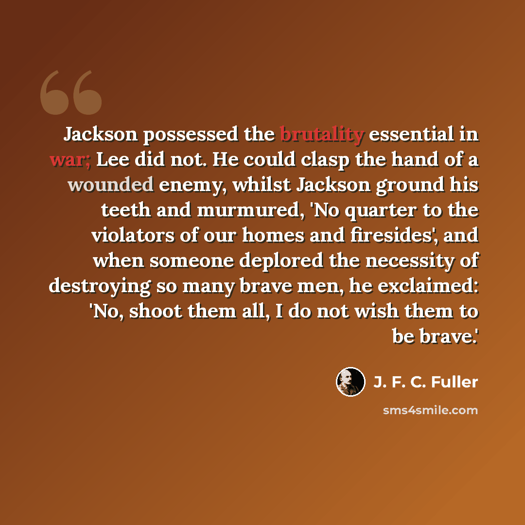 “Jackson possessed the brutality essential in war; Lee did not. He could clasp the hand of a wounded enemy, whilst Jackson ground his teeth and murmured, 'No quarter to the violators of our homes and firesides', and when someone deplored the necessity of destroying so many brave men, he exclaimed…” quote by J. F. C. Fuller