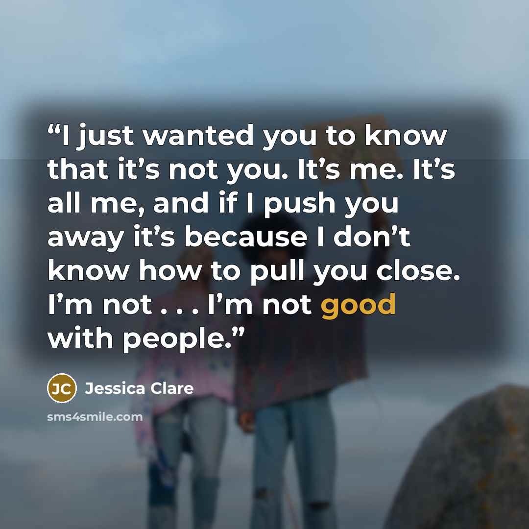 “I just wanted you to know that it’s not you. It’s me. It’s all me, and if I push you away it’s because I don’t know how to pull you close. I’m not . . . I’m not good with people.” quote by Jessica Clare
