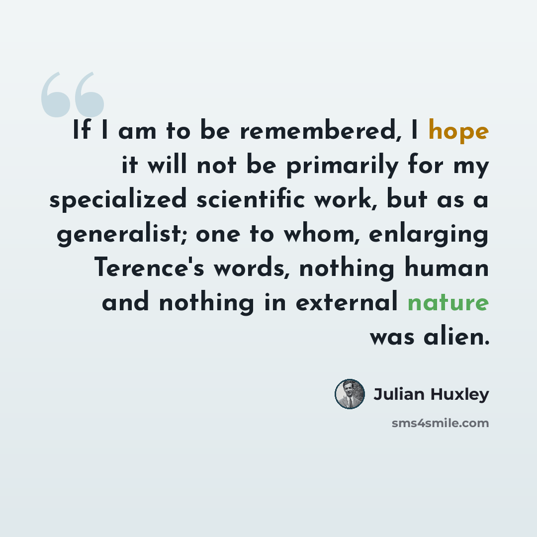 “If I am to be remembered, I hope it will not be primarily for my specialized scientific work, but as a generalist; one to whom, enlarging Terence's words, nothing human and nothing in external nature was alien.” quote by Julian Huxley