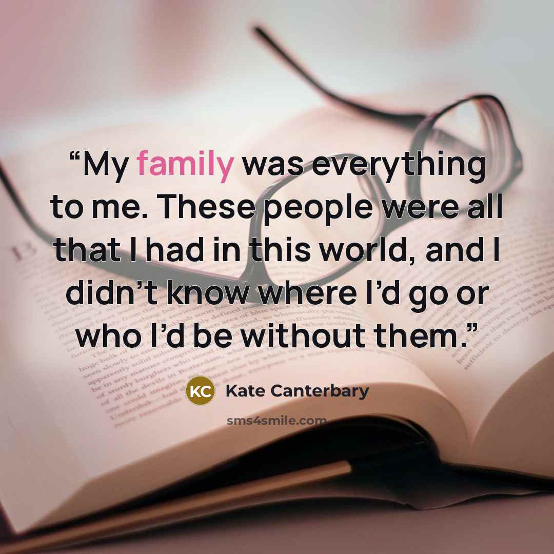 “My family was everything to me. These people were all that I had in this world, and I didn’t know where I’d go or who I’d be without them.” quote by Kate Canterbary