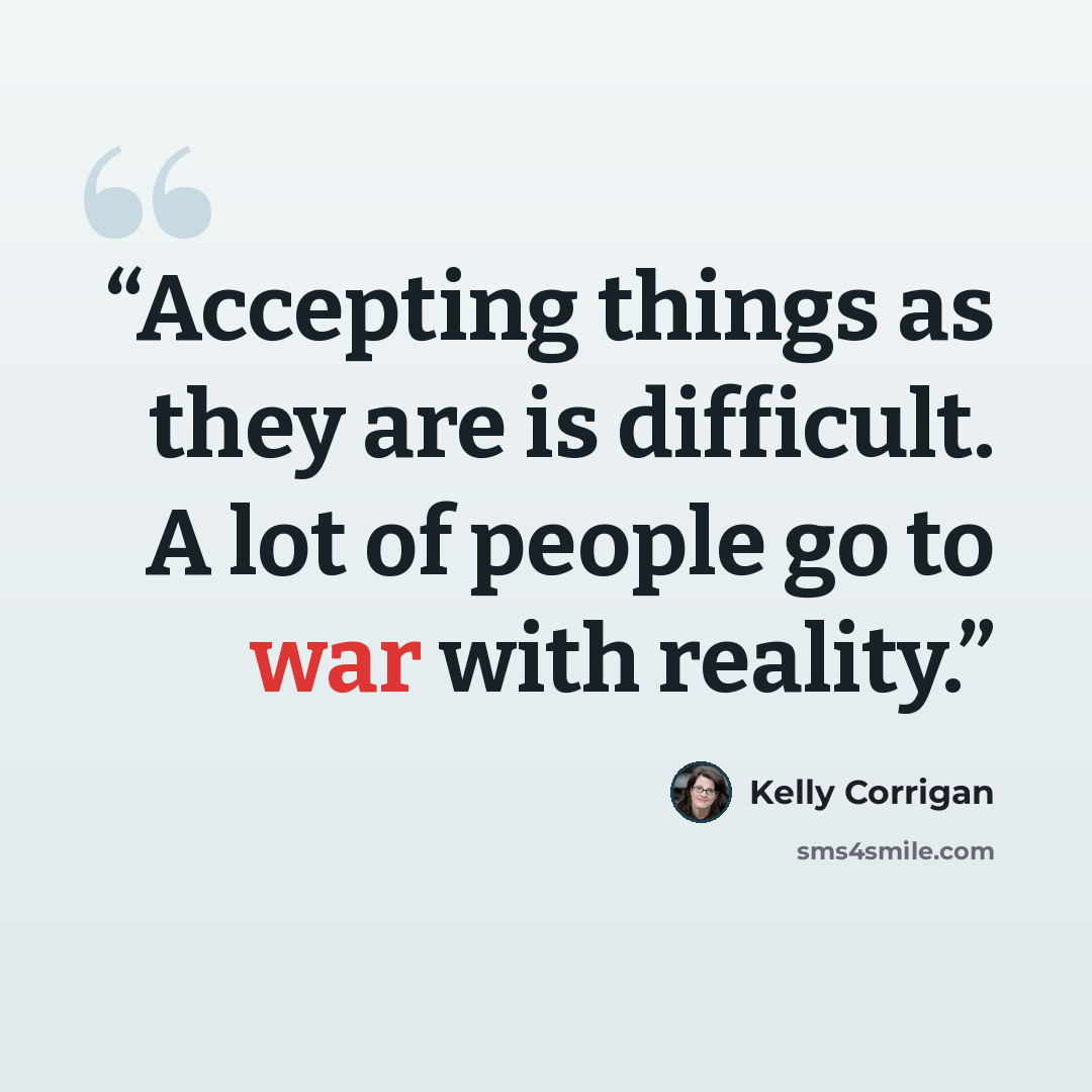 “Accepting things as they are is difficult. A lot of people go to war with reality.” quote by Kelly Corrigan