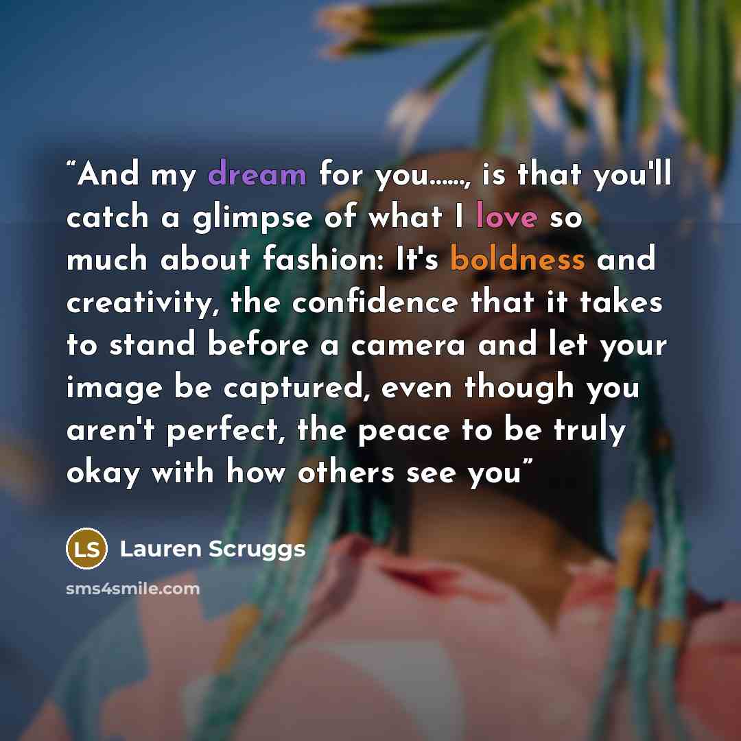 “And my dream for you…..., is that you'll catch a glimpse of what I love so much about fashion: It's boldness and creativity, the confidence that it takes to stand before a camera and let your image be captured, even though you aren't perfect, the peace to be truly okay with how others see you” quote by lauren scruggs
