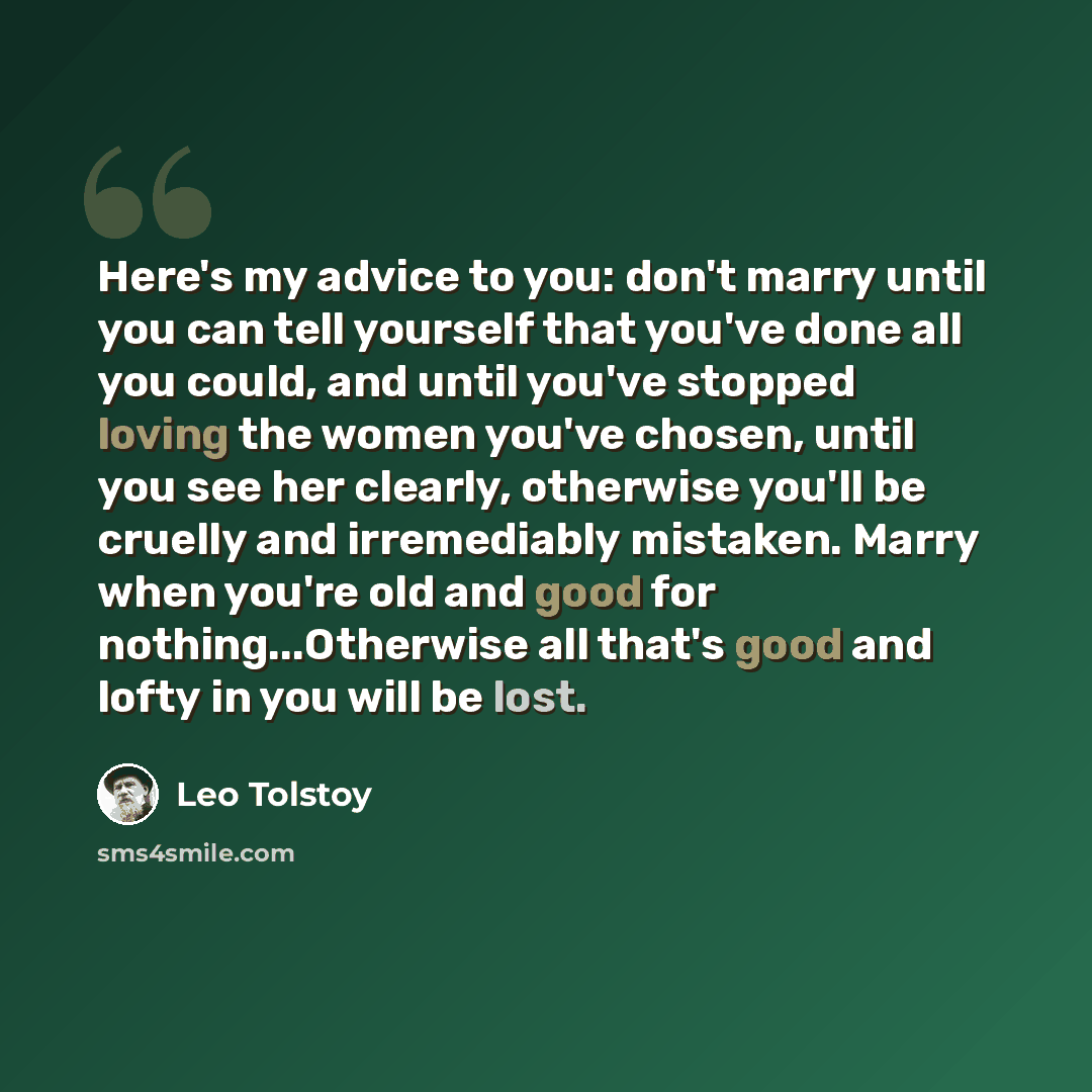“Here's my advice to you: don't marry until you can tell yourself that you've done all you could, and until you've stopped loving the women you've chosen, until you see her clearly, otherwise you'll be cruelly and irremediably mistaken. Marry when you're old and good for nothing...Otherwise all…” quote by Leo Tolstoy