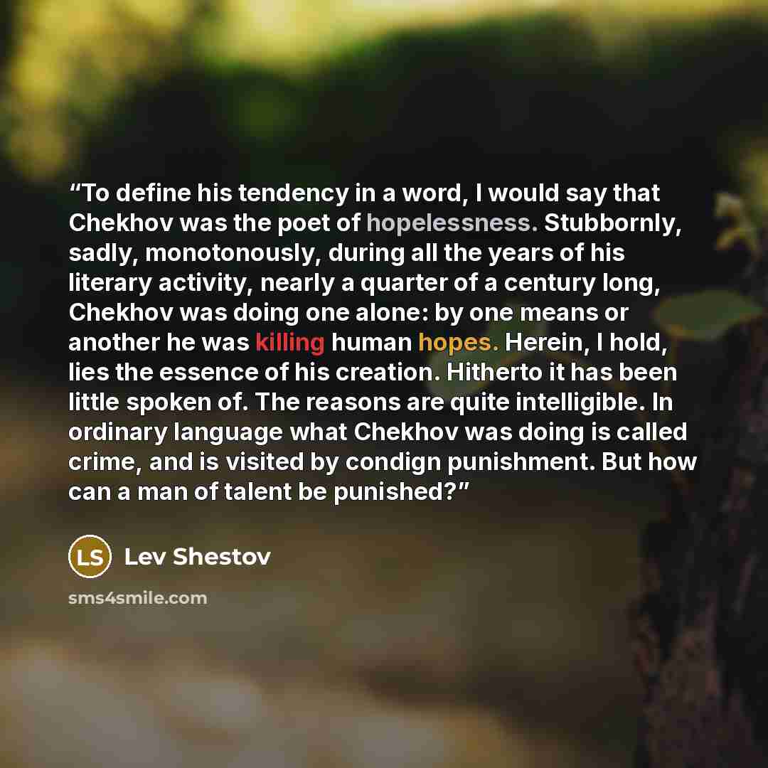 “To define his tendency in a word, I would say that Chekhov was the poet of hopelessness. Stubbornly, sadly, monotonously, during all the years of his literary activity, nearly a quarter of a century long, Chekhov was doing one alone: by one means or another he was killing human hopes. Herein, I…” quote by Lev Shestov