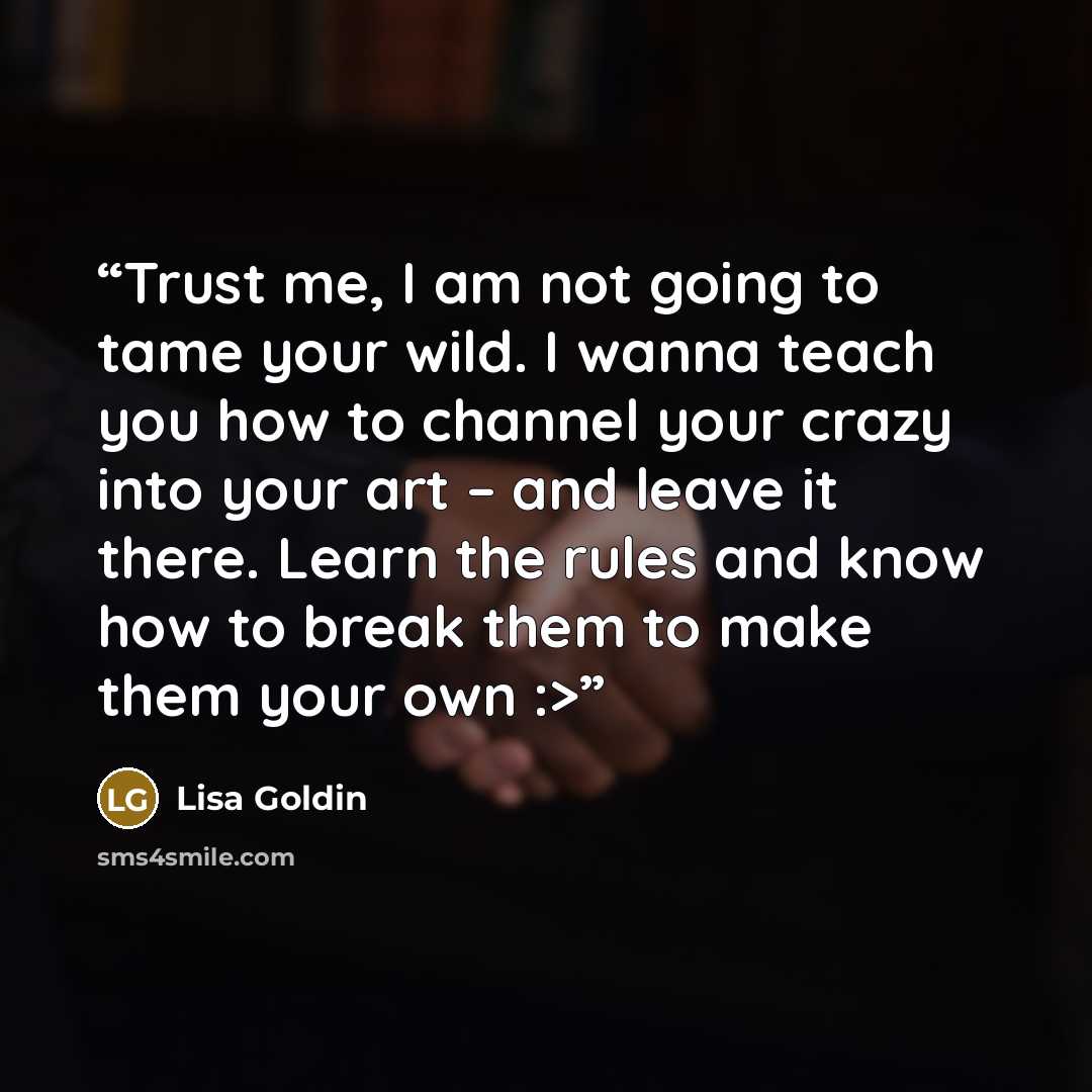 “Trust me, I am not going to tame your wild. I wanna teach you how to channel your crazy into your art – and leave it there. Learn the rules and know how to break them to make them your own :>” quote by Lisa Goldin