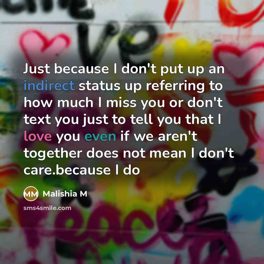 “Just because I don't put up an indirect status up referring to how much I miss you or don't text you just to tell you that I love you even if we aren't together does not mean I don't care.because I do” quote by Malishia M