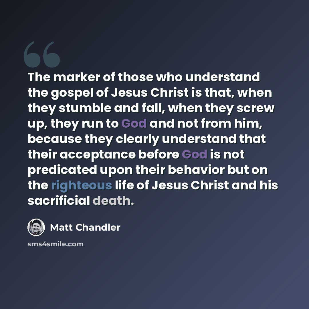 “The marker of those who understand the gospel of Jesus Christ is that, when they stumble and fall, when they screw up, they run to God and not from him, because they clearly understand that their acceptance before God is not predicated upon their behavior but on the righteous life of Jesus Christ…” quote by Matt Chandler