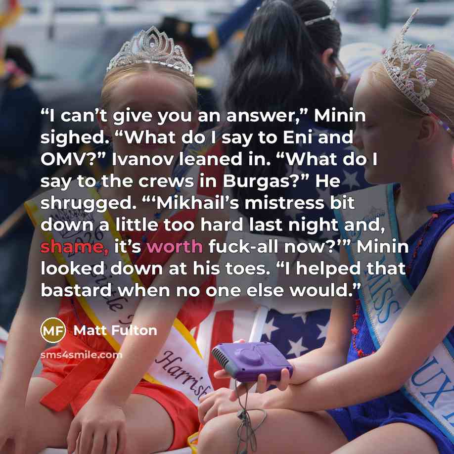 “I can’t give you an answer,” Minin sighed. “What do I say to Eni and OMV?” Ivanov leaned in. “What do I say to the crews in Burgas?” He shrugged. “‘Mikhail’s mistress bit down a little too hard last night and, shame, it’s worth fuck-all now?’” Minin looked down at his toes. “I helped that bastard…” quote by Matt Fulton