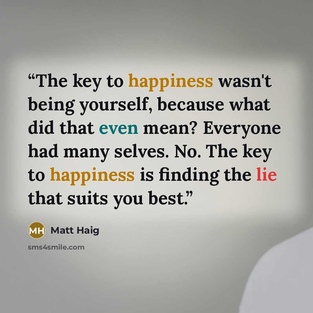 “The key to happiness wasn't being yourself, because what did that even mean? Everyone had many selves. No. The key to happiness is finding the lie that suits you best.” quote by Matt Haig