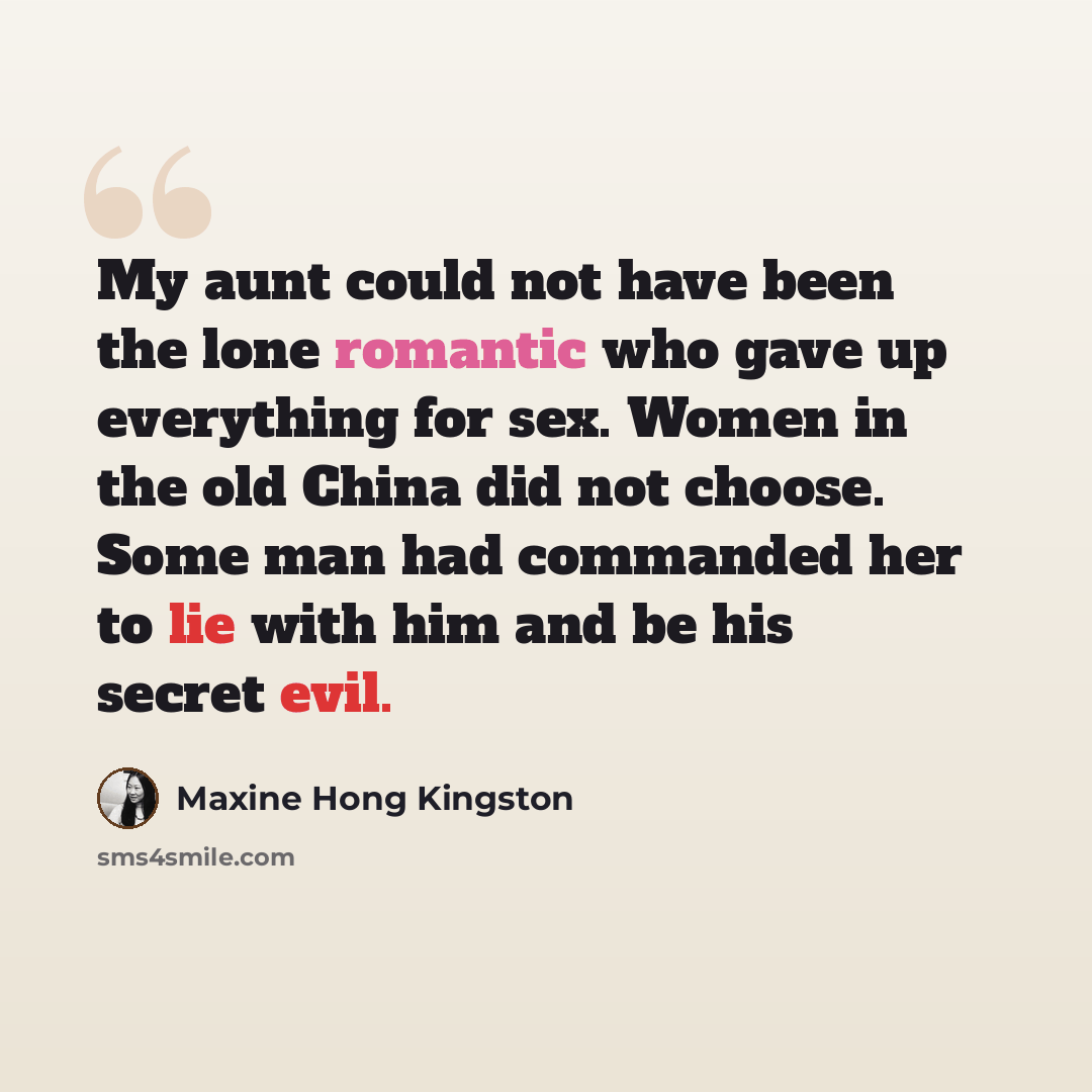 “My aunt could not have been the lone romantic who gave up everything for sex. Women in the old China did not choose. Some man had commanded her to lie with him and be his secret evil.” quote by Maxine Hong Kingston