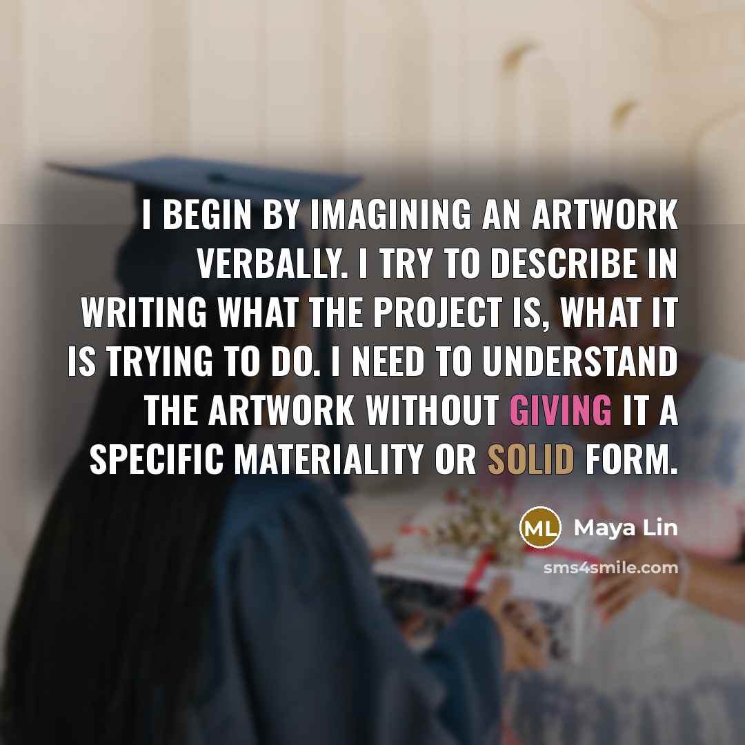 “I begin by imagining an artwork verbally. I try to describe in writing what the project is, what it is trying to do. I need to understand the artwork without giving it a specific materiality or solid form.” quote by Maya Lin