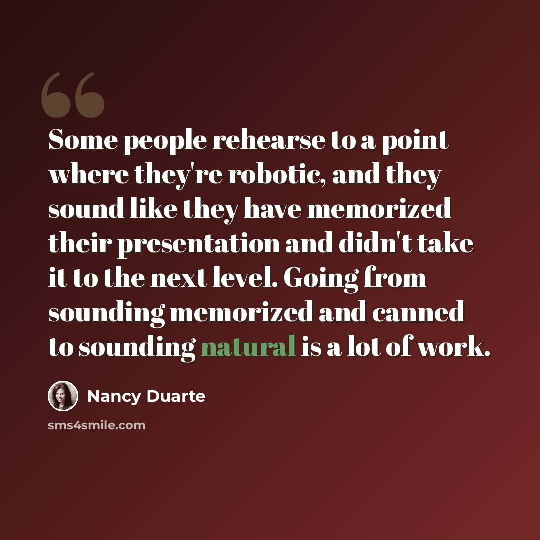“Some people rehearse to a point where they're robotic, and they sound like they have memorized their presentation and didn't take it to the next level. Going from sounding memorized and canned to sounding natural is a lot of work.” quote by Nancy Duarte