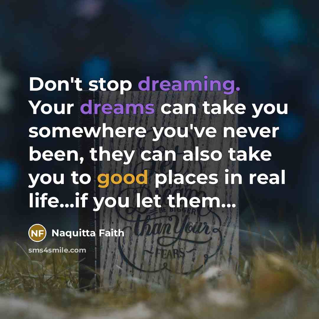 “Don't stop dreaming. Your dreams can take you somewhere you've never been, they can also take you to good places in real life...if you let them...” quote by Naquitta Faith