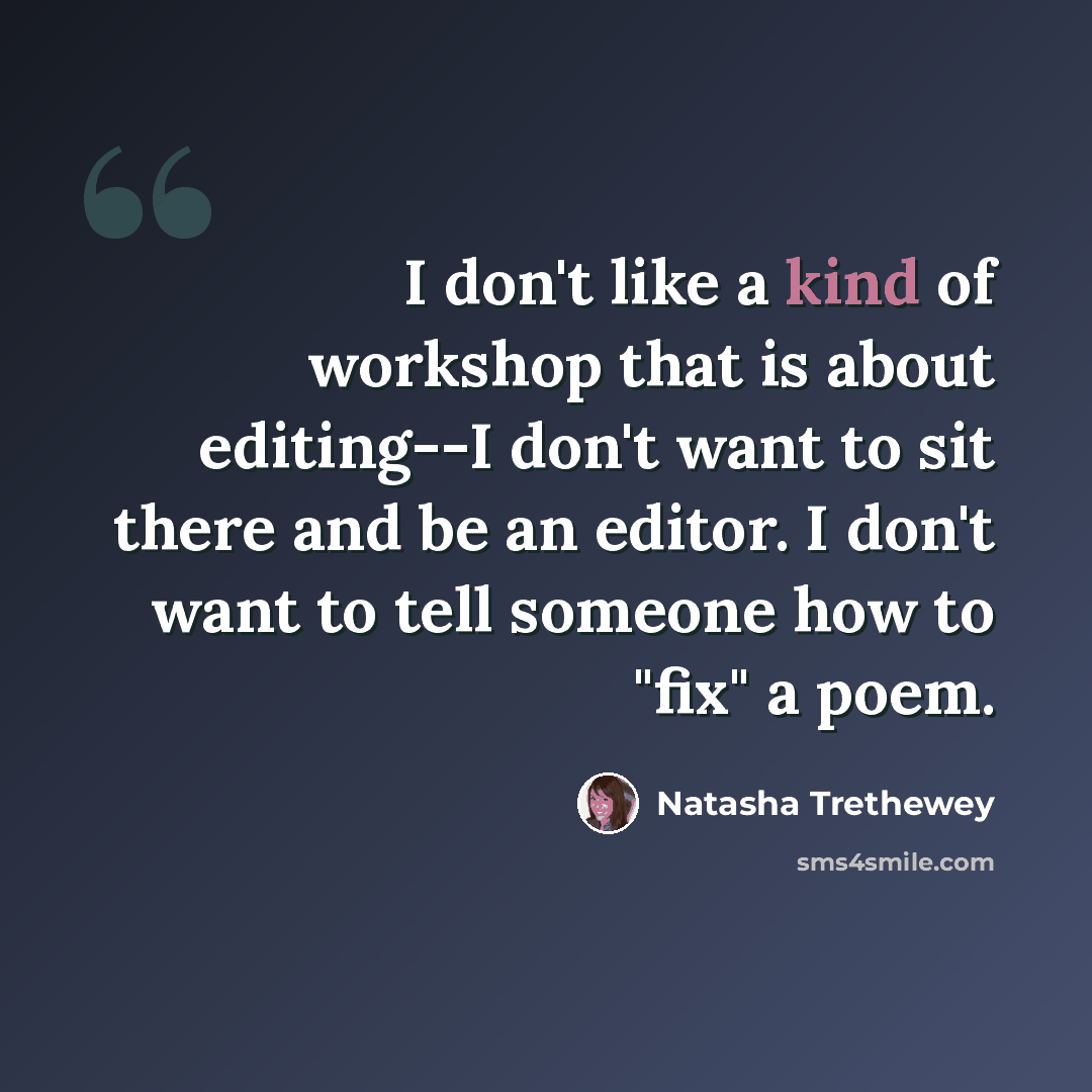 “I don't like a kind of workshop that is about editing--I don't want to sit there and be an editor. I don't want to tell someone how to "fix" a poem.” quote by Natasha Trethewey