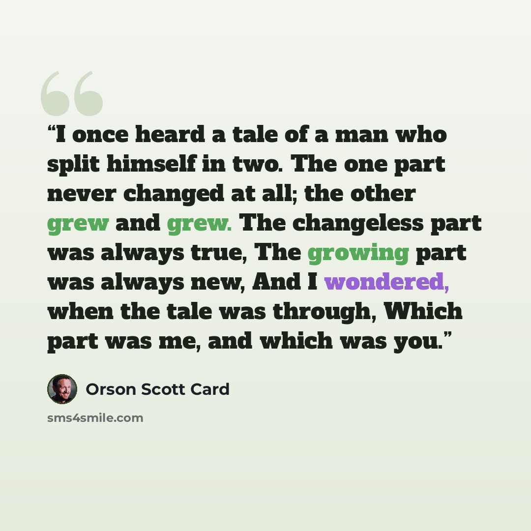 “I once heard a tale of a man who split himself in two. The one part never changed at all; the other grew and grew. The changeless part was always true, The growing part was always new, And I wondered, when the tale was through, Which part was me, and which was you.” quote by Orson Scott Card