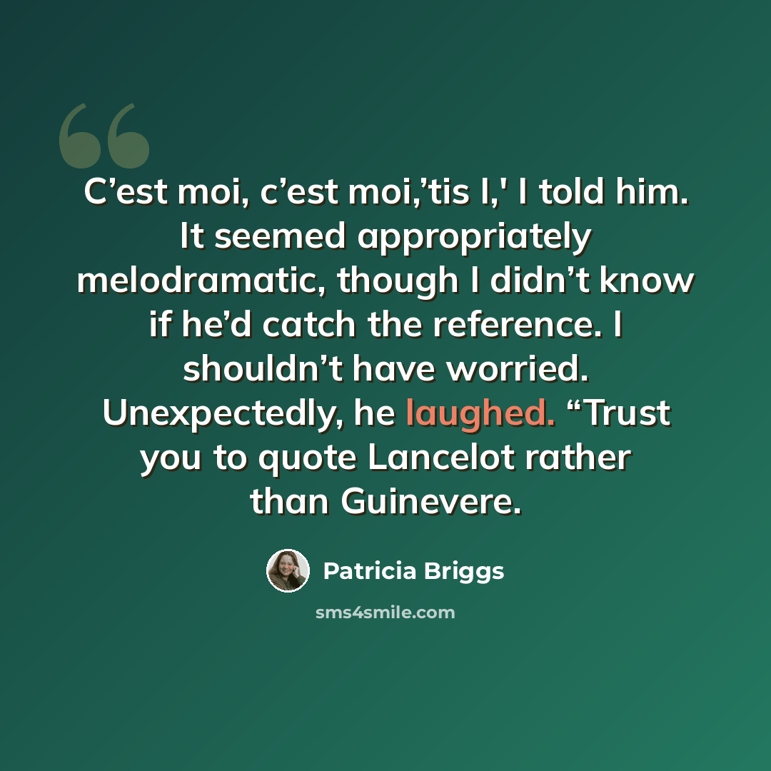 “C’est moi, c’est moi,’tis I,' I told him. It seemed appropriately melodramatic, though I didn’t know if he’d catch the reference. I shouldn’t have worried. Unexpectedly, he laughed. “Trust you to quote Lancelot rather than Guinevere.” quote by Patricia Briggs