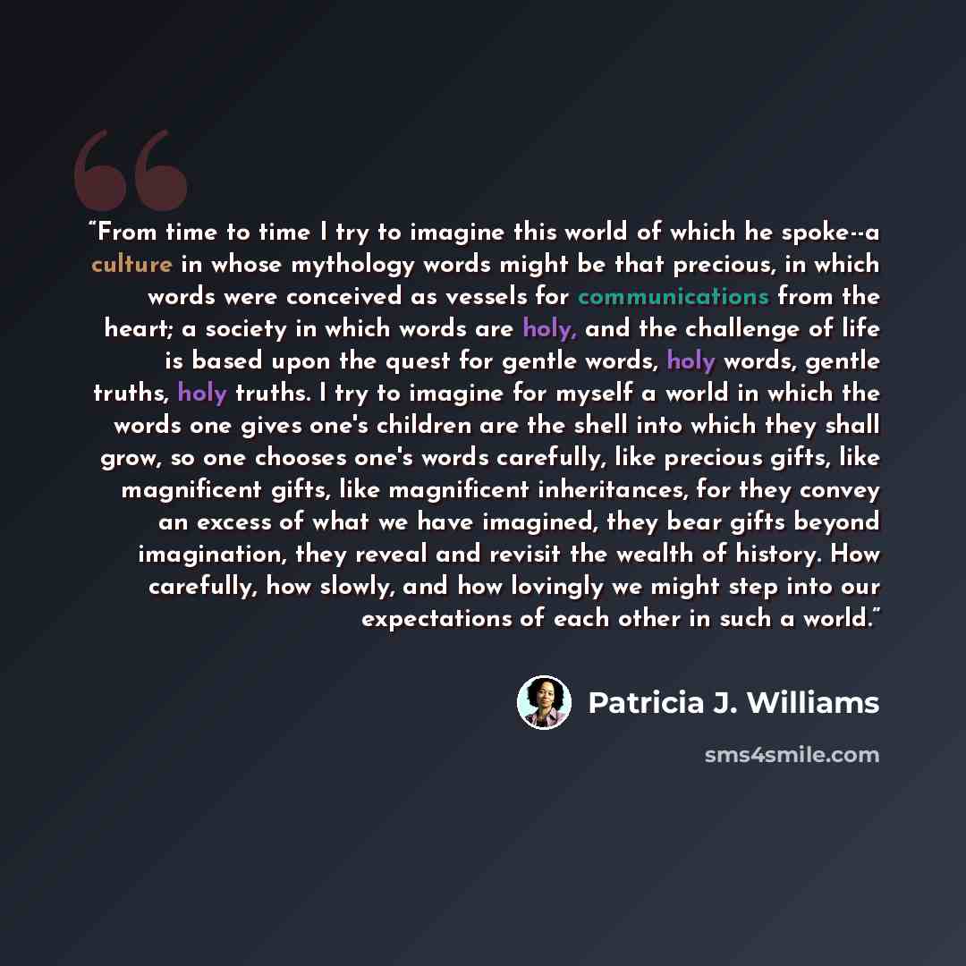“From time to time I try to imagine this world of which he spoke--a culture in whose mythology words might be that precious, in which words were conceived as vessels for communications from the heart; a society in which words are holy, and the challenge of life is based upon the quest for gentle…” quote by Patricia J. Williams