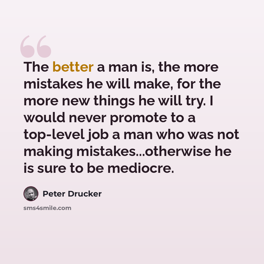 “The better a man is, the more mistakes he will make, for the more new things he will try. I would never promote to a top-level job a man who was not making mistakes...otherwise he is sure to be mediocre.” quote by Peter Drucker