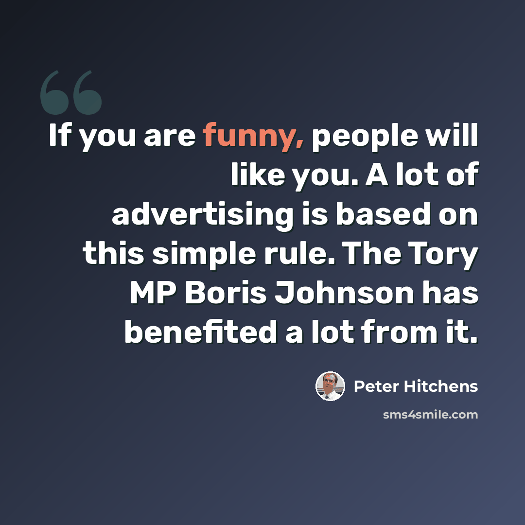 “If you are funny, people will like you. A lot of advertising is based on this simple rule. The Tory MP Boris Johnson has benefited a lot from it.” quote by Peter Hitchens