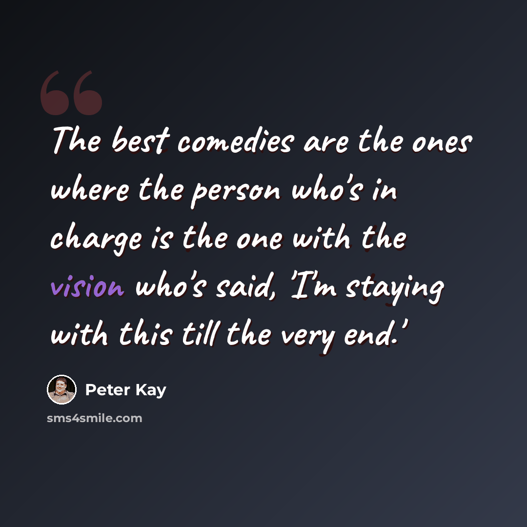 “The best comedies are the ones where the person who's in charge is the one with the vision who's said, 'I'm staying with this till the very end.'” quote by Peter Kay