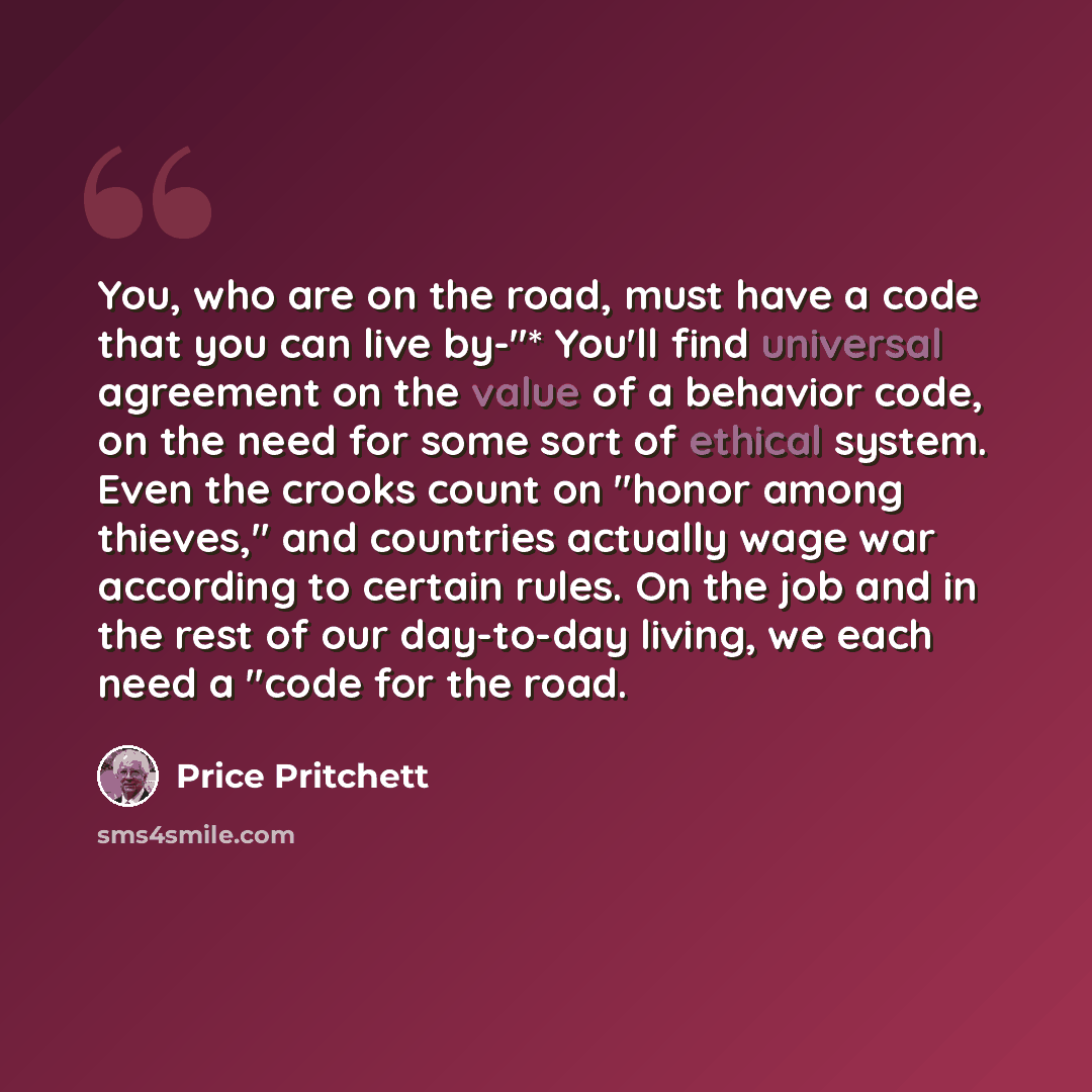 “You, who are on the road, must have a code that you can live by-"* You'll find universal agreement on the value of a behavior code, on the need for some sort of ethical system. Even the crooks count on "honor among thieves," and countries actually wage war according to certain rules. On the job…” quote by Price Pritchett