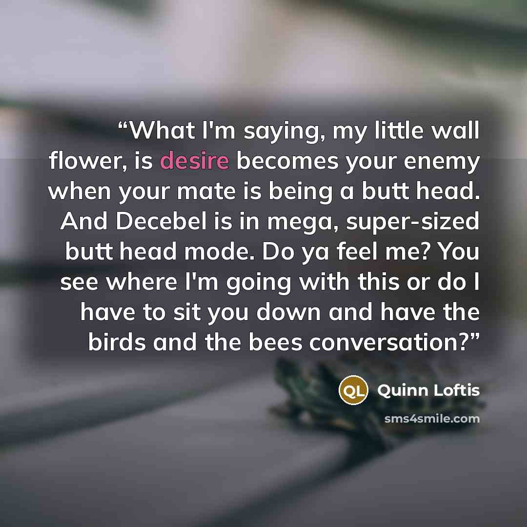 “What I'm saying, my little wall flower, is desire becomes your enemy when your mate is being a butt head. And Decebel is in mega, super-sized butt head mode. Do ya feel me? You see where I'm going with this or do I have to sit you down and have the birds and the bees conversation?” quote by Quinn Loftis