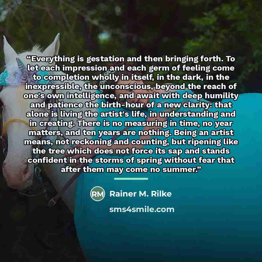 “Everything is gestation and then bringing forth. To let each impression and each germ of feeling come to completion wholly in itself, in the dark, in the inexpressible, the unconscious, beyond the reach of one's own intelligence, and await with deep humility and patience the birth-hour of a new…” quote by Rainer M. Rilke