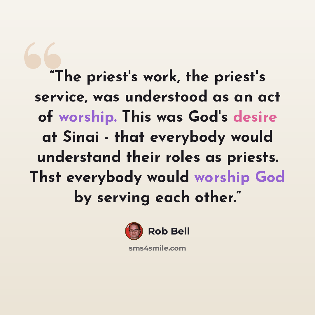 “The priest's work, the priest's service, was understood as an act of worship. This was God's desire at Sinai - that everybody would understand their roles as priests. Thst everybody would worship God by serving each other.” quote by Rob Bell