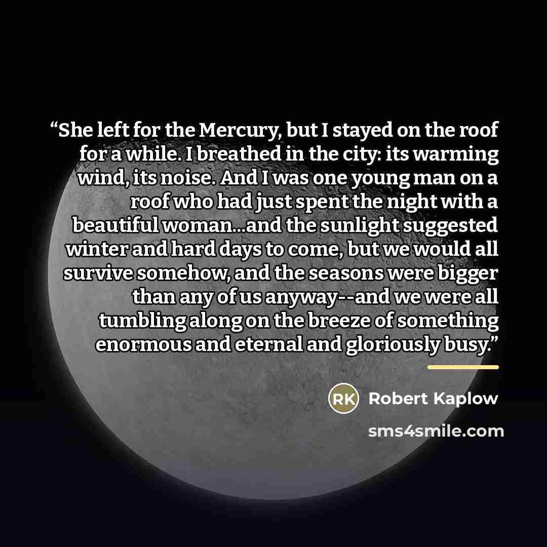 “She left for the Mercury, but I stayed on the roof for a while. I breathed in the city: its warming wind, its noise. And I was one young man on a roof who had just spent the night with a beautiful woman...and the sunlight suggested winter and hard days to come, but we would all survive somehow…” quote by Robert Kaplow