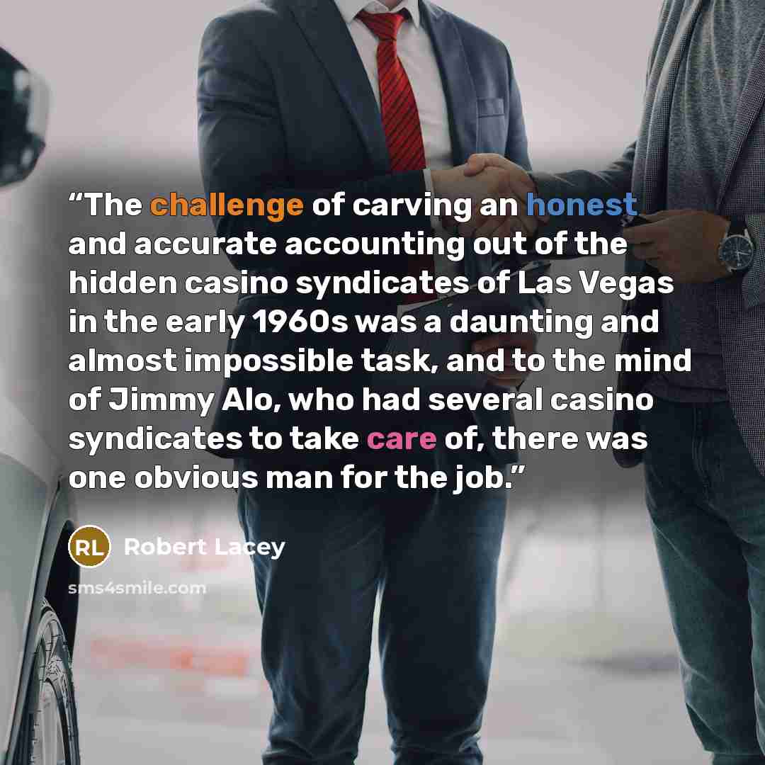 “The challenge of carving an honest and accurate accounting out of the hidden casino syndicates of Las Vegas in the early 1960s was a daunting and almost impossible task, and to the mind of Jimmy Alo, who had several casino syndicates to take care of, there was one obvious man for the job.” quote by Robert Lacey