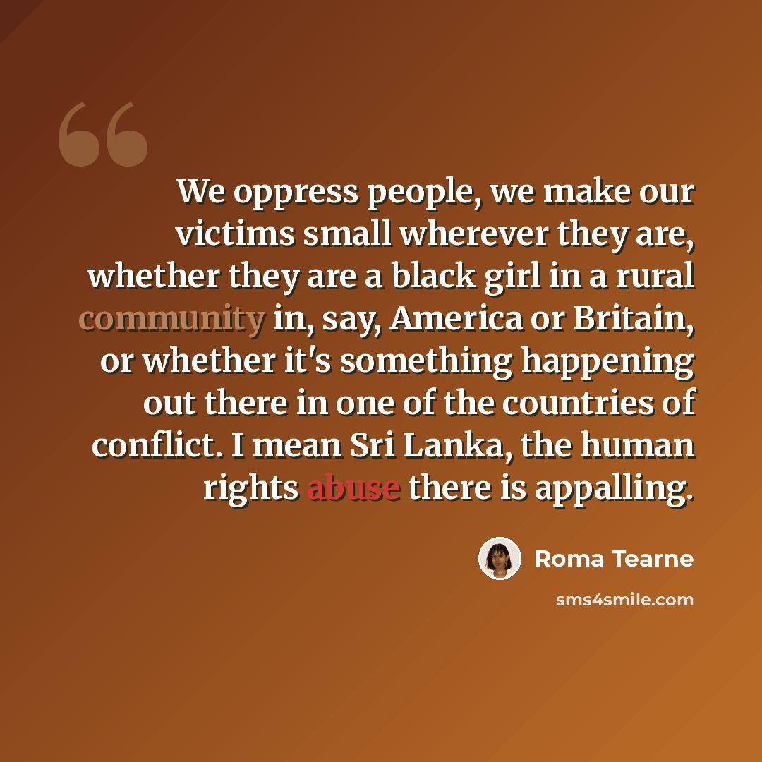 “We oppress people, we make our victims small wherever they are, whether they are a black girl in a rural community in, say, America or Britain, or whether it's something happening out there in one of the countries of conflict. I mean Sri Lanka, the human rights abuse there is appalling.” quote by Roma Tearne