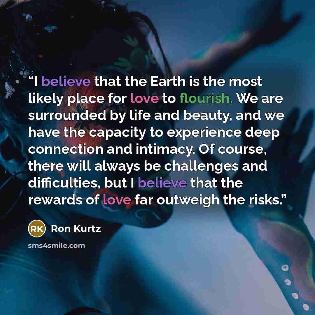 “I believe that the Earth is the most likely place for love to flourish. We are surrounded by life and beauty, and we have the capacity to experience deep connection and intimacy. Of course, there will always be challenges and difficulties, but I believe that the rewards of love far outweigh the…” quote by Ron Kurtz