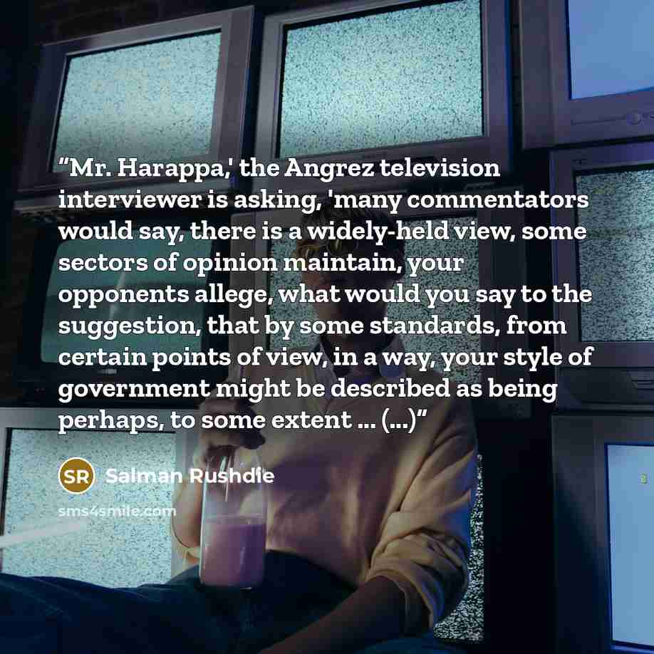 “Mr. Harappa,' the Angrez television interviewer is asking, 'many commentators would say, there is a widely-held view, some sectors of opinion maintain, your opponents allege, what would you say to the suggestion, that by some standards, from certain points of view, in a way, your style of…” quote by Salman Rushdie