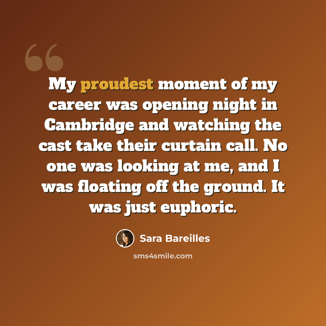 “My proudest moment of my career was opening night in Cambridge and watching the cast take their curtain call. No one was looking at me, and I was floating off the ground. It was just euphoric.” quote by Sara Bareilles