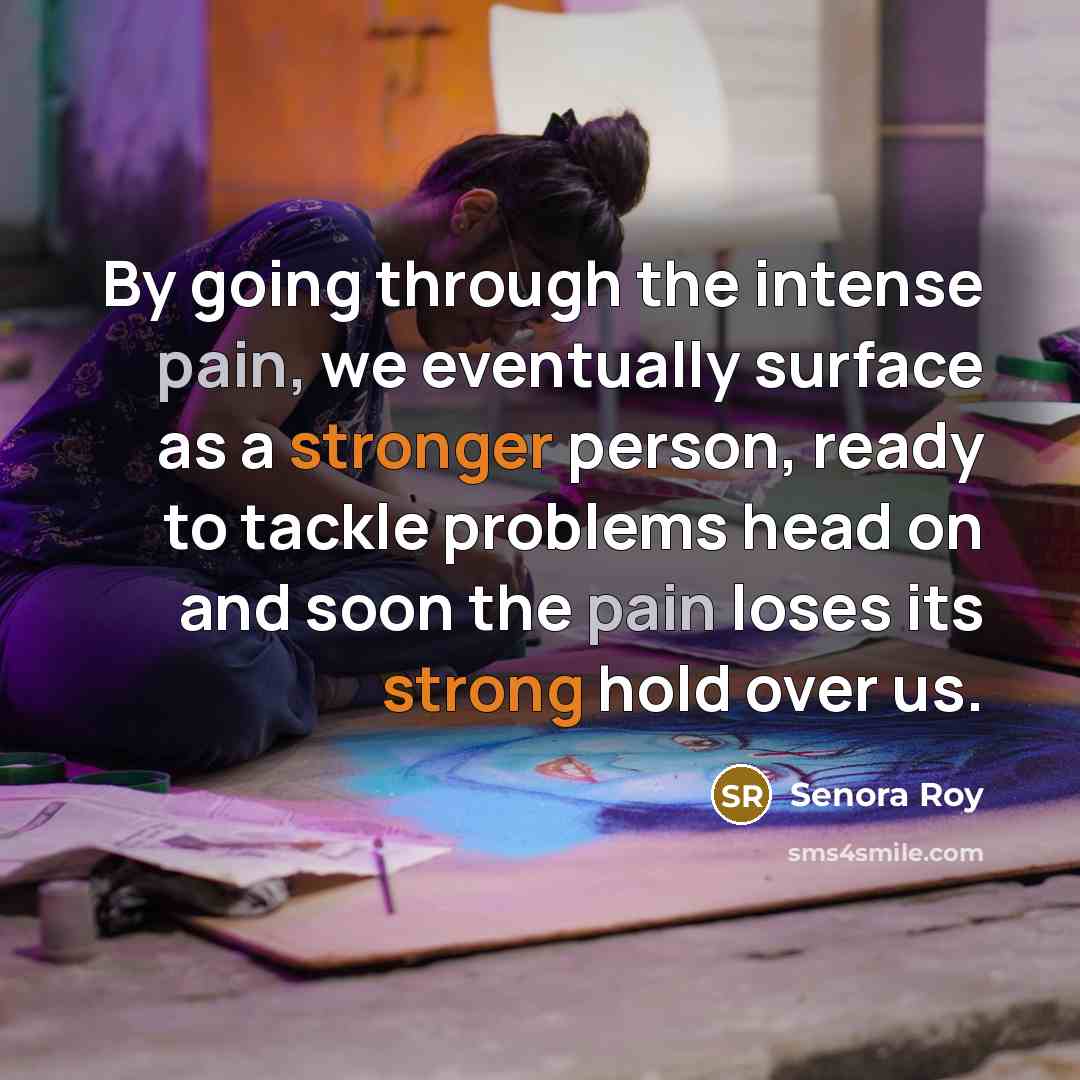 “By going through the intense pain, we eventually surface as a stronger person, ready to tackle problems head on and soon the pain loses its strong hold over us.” quote by Senora Roy
