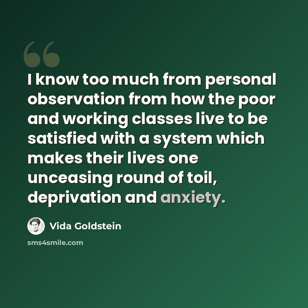 “I know too much from personal observation from how the poor and working classes live to be satisfied with a system which makes their lives one unceasing round of toil, deprivation and anxiety.” quote by Vida Goldstein