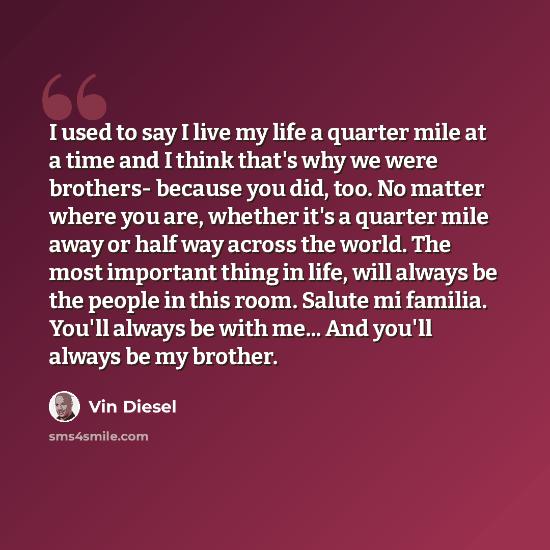 “I used to say I live my life a quarter mile at a time and I think that's why we were brothers- because you did, too. No matter where you are, whether it's a quarter mile away or half way across the world. The most important thing in life, will always be the people in this room. Salute mi familia…” quote by Vin Diesel