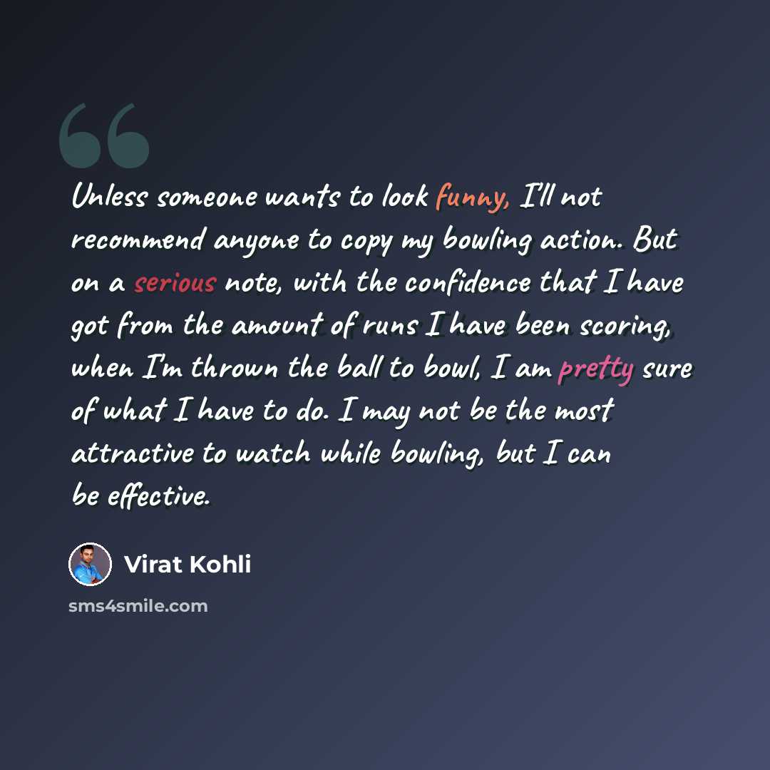 “Unless someone wants to look funny, I'll not recommend anyone to copy my bowling action. But on a serious note, with the confidence that I have got from the amount of runs I have been scoring, when I'm thrown the ball to bowl, I am pretty sure of what I have to do. I may not be the most attractive…” quote by Virat Kohli