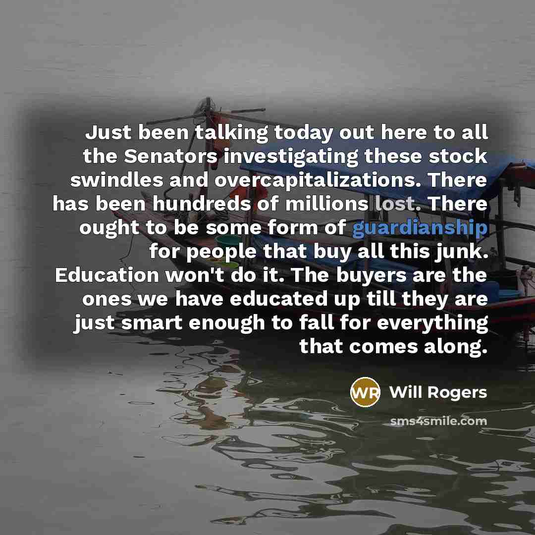“Just been talking today out here to all the Senators investigating these stock swindles and overcapitalizations. There has been hundreds of millions lost. There ought to be some form of guardianship for people that buy all this junk. Education won't do it. The buyers are the ones we have educated…” quote by Will Rogers