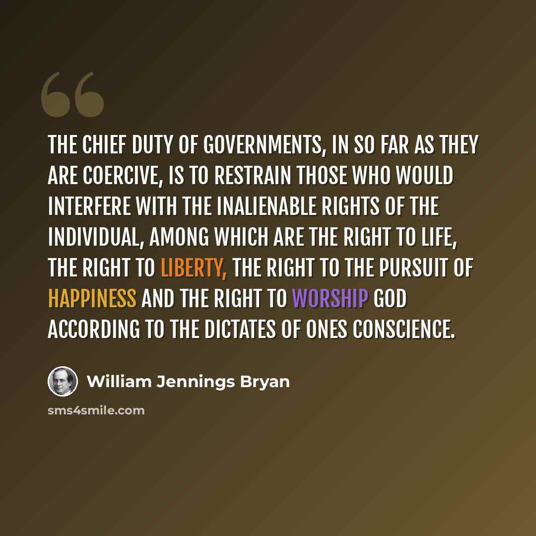“The chief duty of governments, in so far as they are coercive, is to restrain those who would interfere with the inalienable rights of the individual, among which are the right to life, the right to liberty, the right to the pursuit of happiness and the right to worship God according to the…” quote by William Jennings Bryan