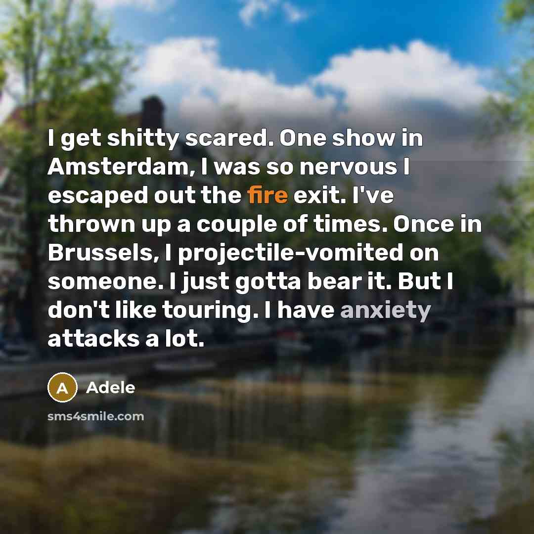 “I get shitty scared. One show in Amsterdam, I was so nervous I escaped out the fire exit. I've thrown up a couple of times. Once in Brussels, I projectile-vomited on someone. I just gotta bear it. But I don't like touring. I have anxiety attacks a lot.” quote by Adele
