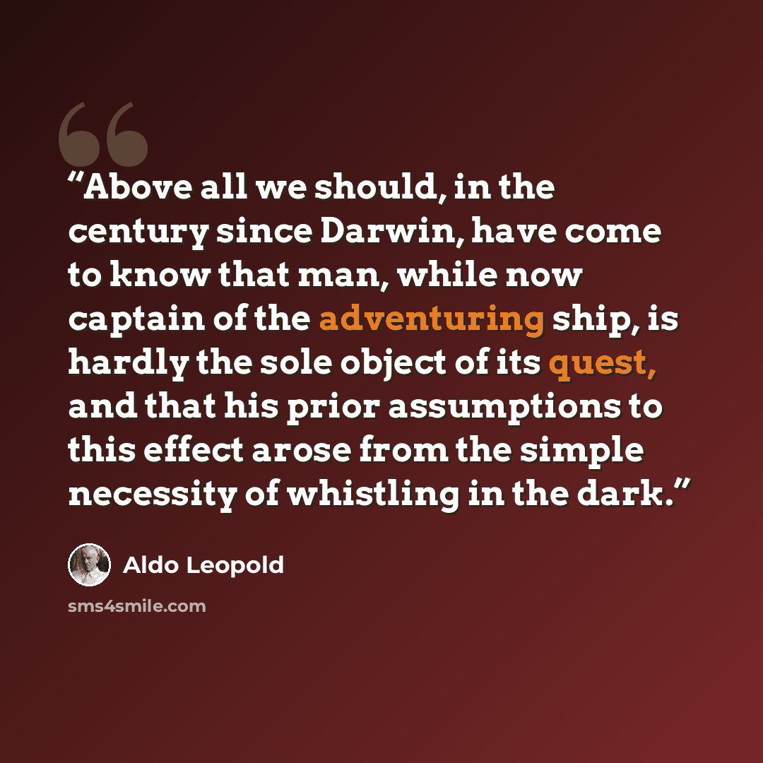 “Above all we should, in the century since Darwin, have come to know that man, while now captain of the adventuring ship, is hardly the sole object of its quest, and that his prior assumptions to this effect arose from the simple necessity of whistling in the dark.” quote by Aldo Leopold