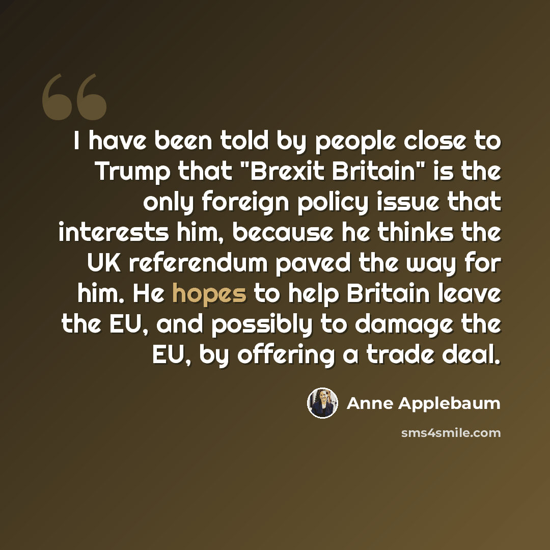“I have been told by people close to Trump that "Brexit Britain" is the only foreign policy issue that interests him, because he thinks the UK referendum paved the way for him. He hopes to help Britain leave the EU, and possibly to damage the EU, by offering a trade deal.” quote by Anne Applebaum