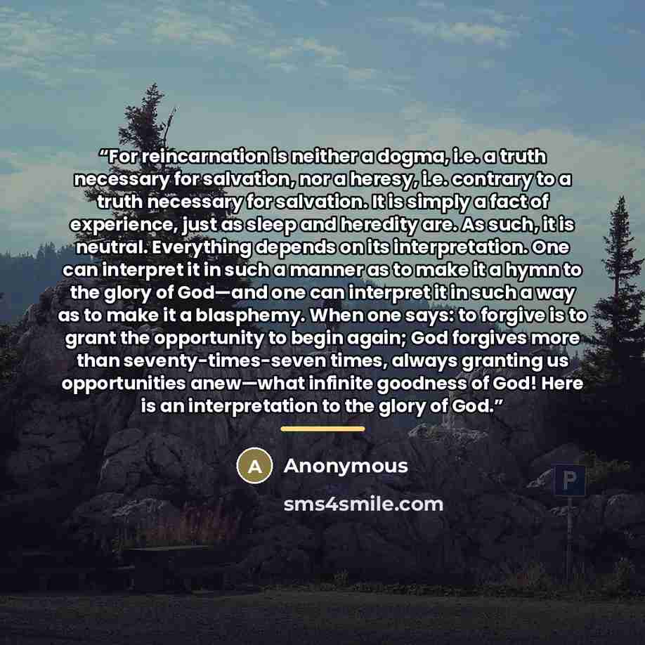 “For reincarnation is neither a dogma, i.e. a truth necessary for salvation, nor a heresy, i.e. contrary to a truth necessary for salvation. It is simply a fact of experience, just as sleep and heredity are. As such, it is neutral. Everything depends on its interpretation. One can interpret it in…” quote by Anonymous