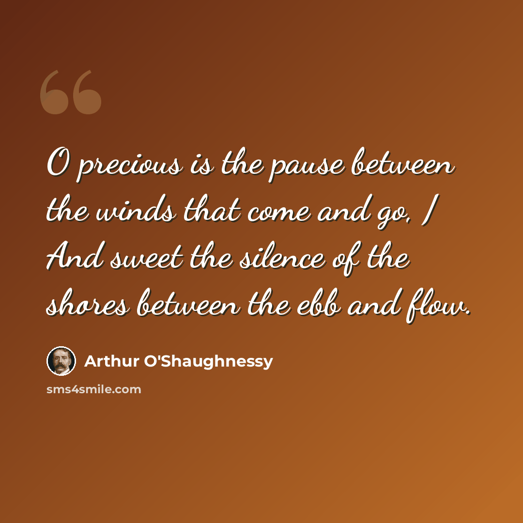“O precious is the pause between the winds that come and go, / And sweet the silence of the shores between the ebb and flow.” quote by Arthur O'Shaughnessy